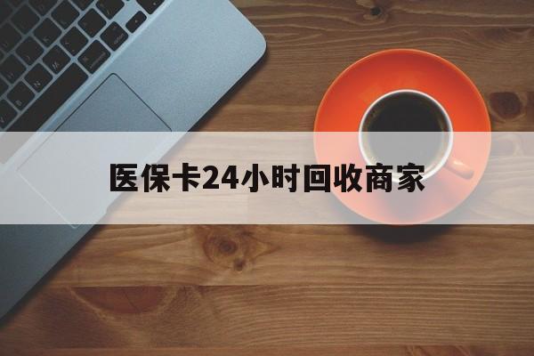 新余医保卡24小时回收商家(医保卡24小时回收商家怎么操作)