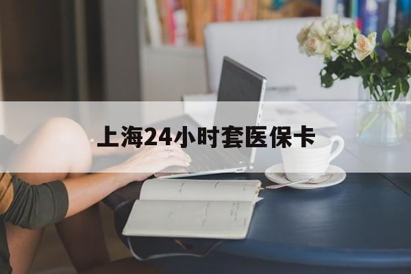 新余上海24小时套医保卡(上海套医保卡一般几个点)