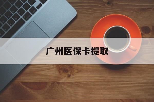 新余广州医保卡提取(广州医保卡提取流程)