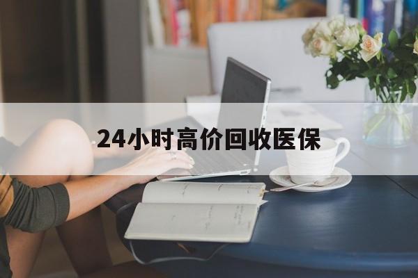 新余24小时高价回收医保(24小时高价回收医保小额)
