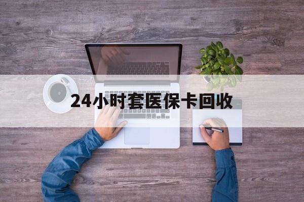 新余24小时套医保卡回收(24小时套医保卡回收联系方式)